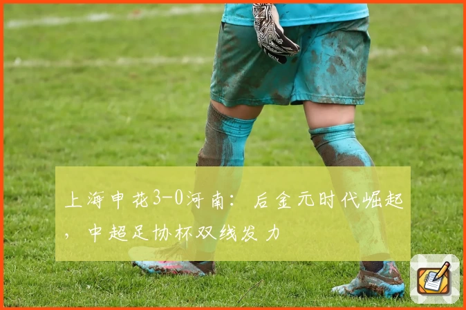 上海申花3-0河南:后金元时代崛起,中超足协杯双线发力