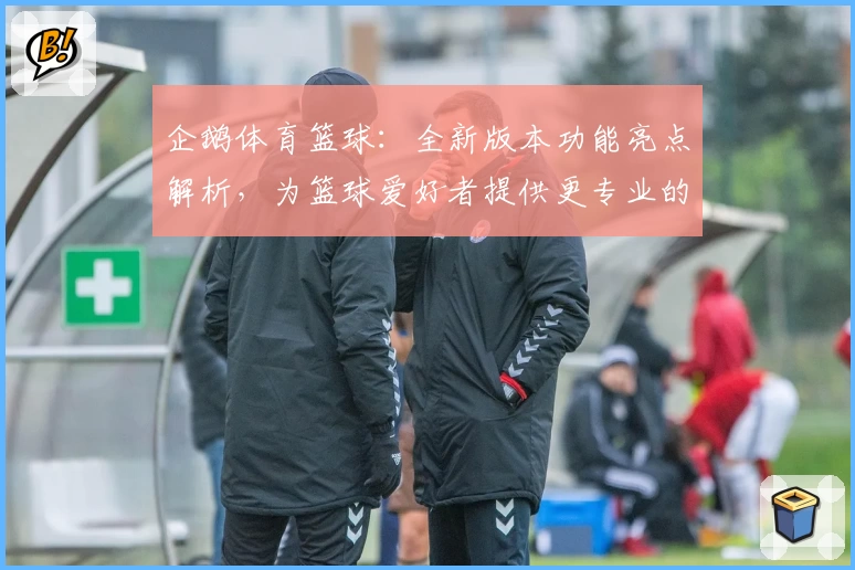 企鹅体育篮球：全新版本功能亮点解析，为篮球爱好者提供更专业的赛事体验