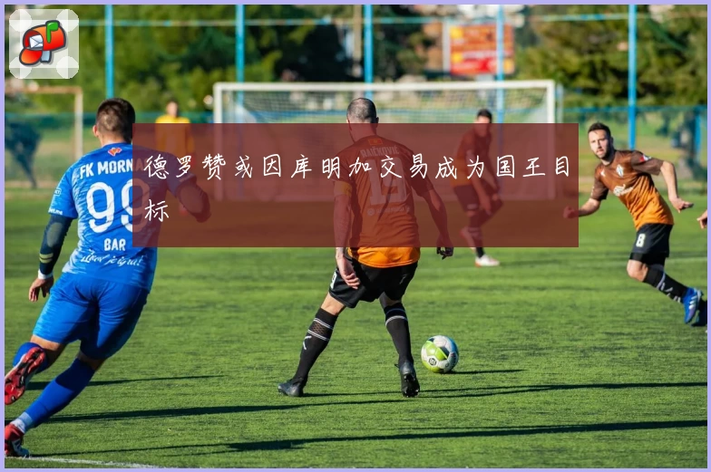 德罗赞或因库明加交易成为国王目标
