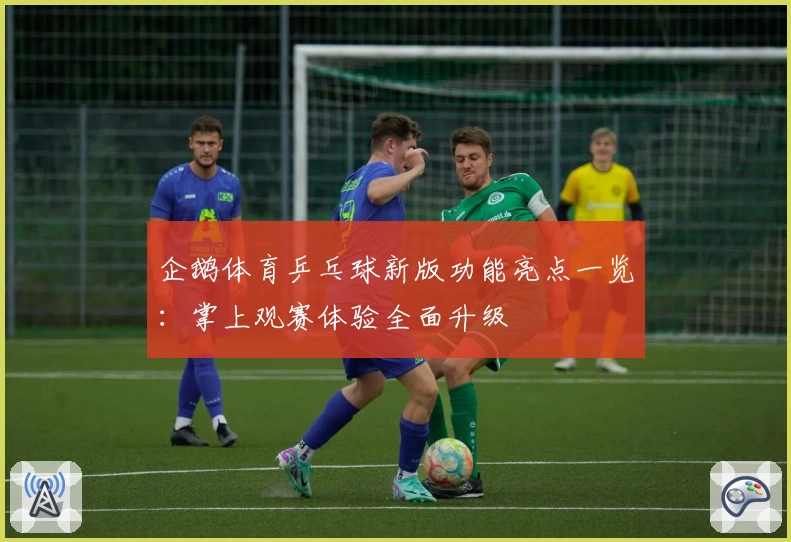 企鹅体育乒乓球新版功能亮点一览：掌上观赛体验全面升级