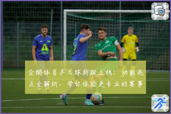 企鹅体育乒乓球新版上线：功能亮点全解析，带你体验更专业的赛事直播与互动