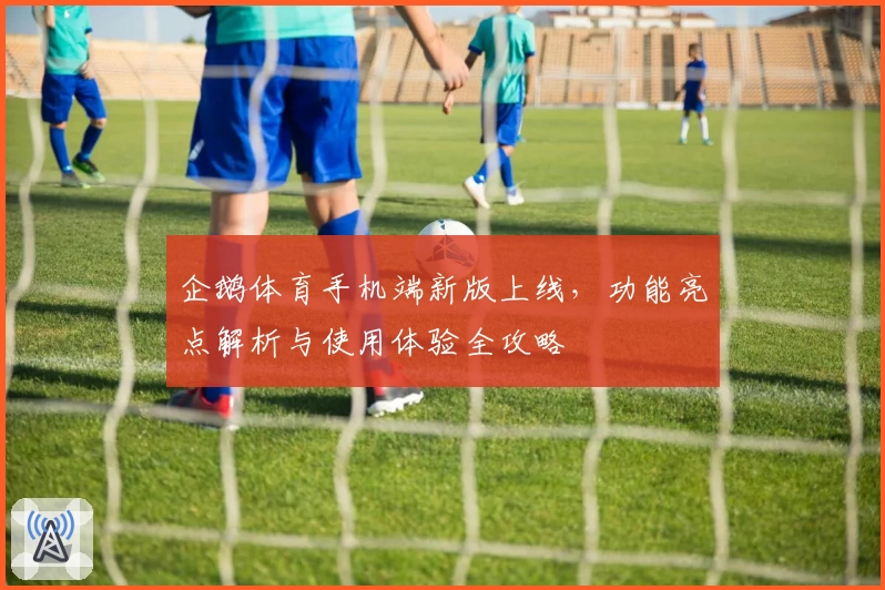 企鹅体育手机端新版上线，功能亮点解析与使用体验全攻略