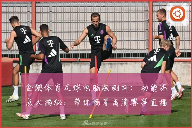 企鹅体育足球电脑版测评：功能亮点大揭秘，带你畅享高清赛事直播新体验