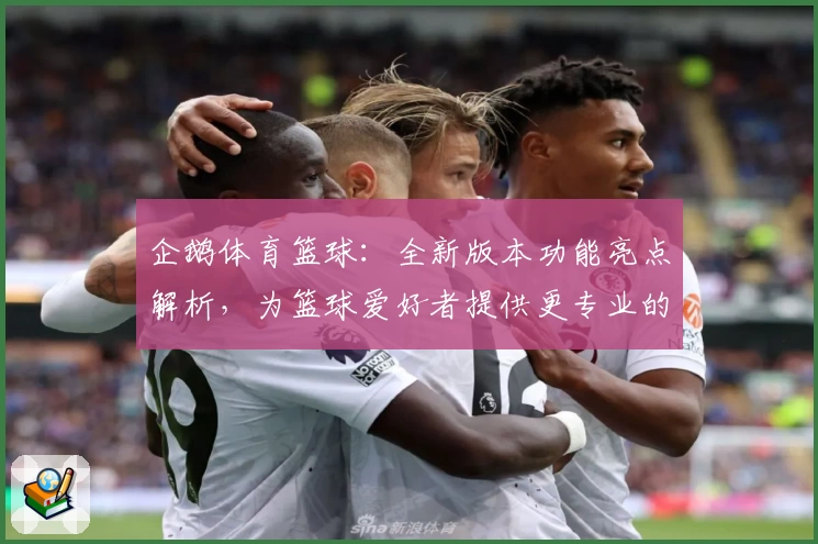 企鹅体育篮球：全新版本功能亮点解析，为篮球爱好者提供更专业的赛事体验