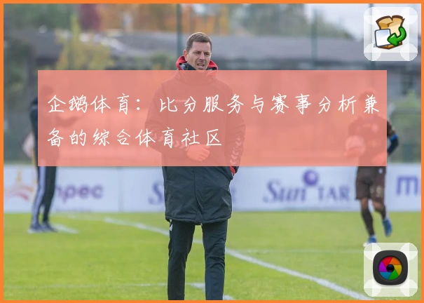 企鹅体育：比分服务与赛事分析兼备的综合体育社区