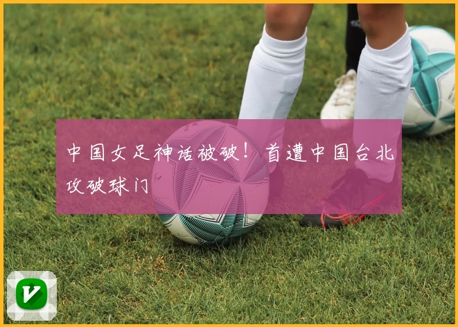 中国女足神话被破！首遭中国台北攻破球门
