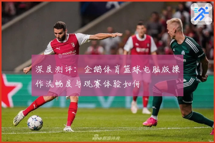 深度测评：企鹅体育篮球电脑版操作流畅度与观赛体验如何