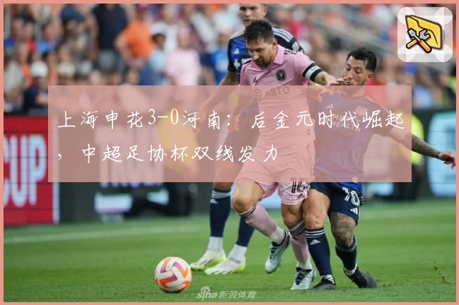 上海申花3-0河南：后金元时代崛起，中超足协杯双线发力