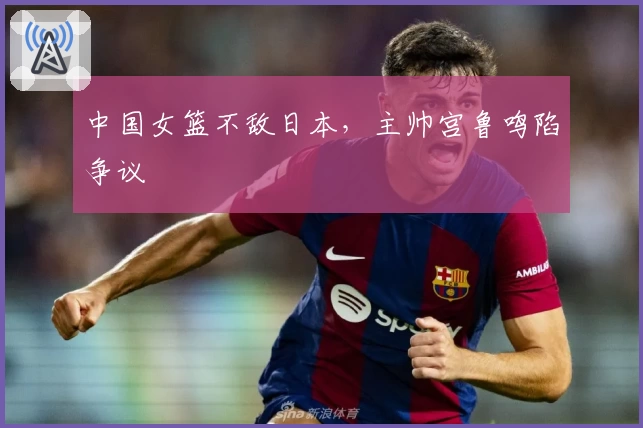 中国女篮不敌日本，主帅宫鲁鸣陷争议