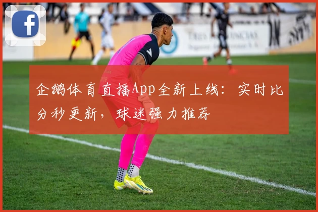 企鹅体育直播App全新上线:实时比分秒更新,球迷强力推荐