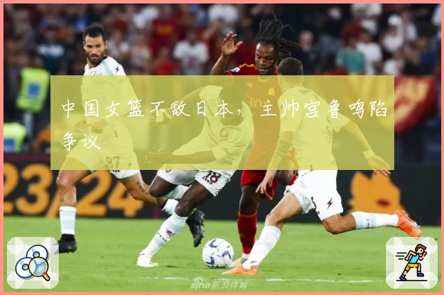 中国女篮不敌日本，主帅宫鲁鸣陷争议