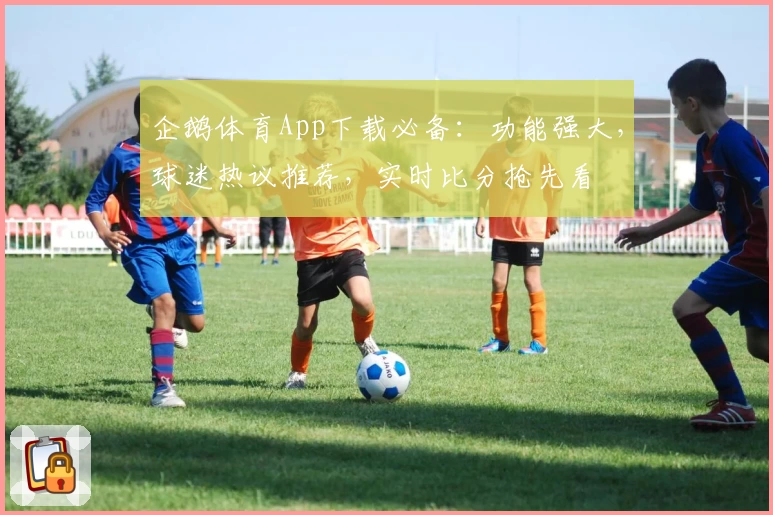 企鹅体育App下载必备：功能强大，球迷热议推荐，实时比分抢先看