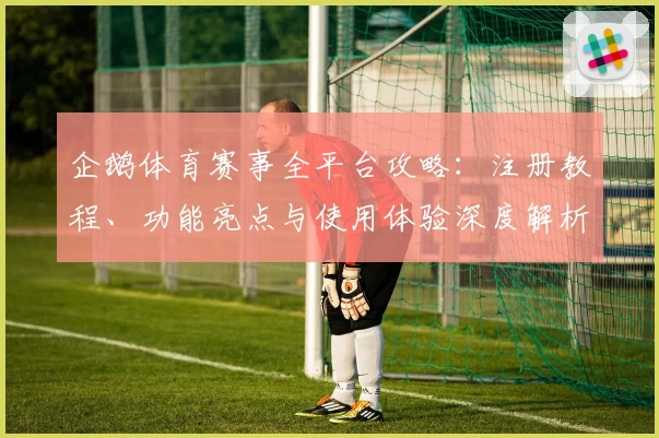 企鹅体育赛事全平台攻略:注册教程、功能亮点与使用体验深度解析